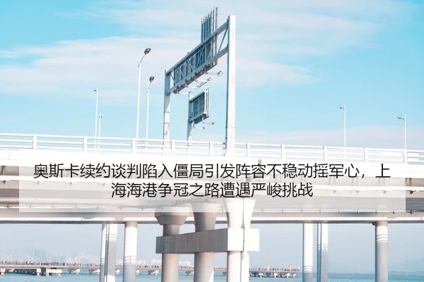 奥斯卡续约谈判陷入僵局引发阵容不稳动摇军心，上海海港争冠之路遭遇严峻挑战