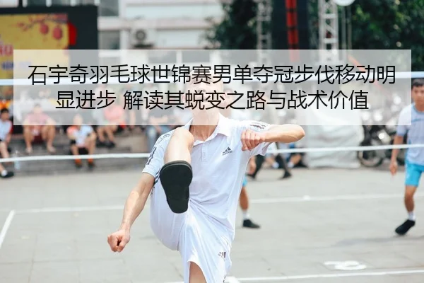 石宇奇羽毛球世锦赛男单夺冠步伐移动明显进步 解读其蜕变之路与战术价值