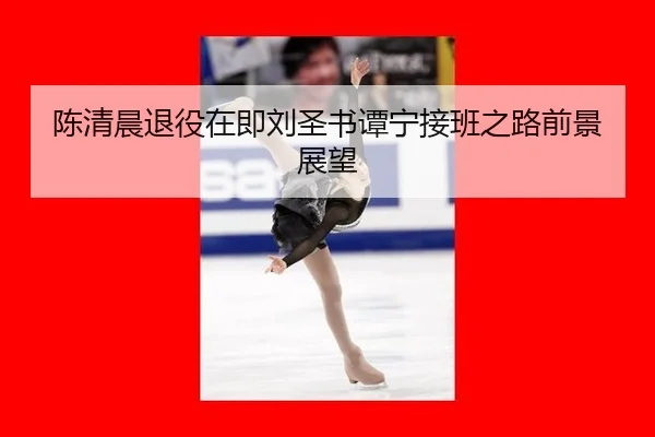 陈清晨退役在即刘圣书谭宁接班之路前景展望