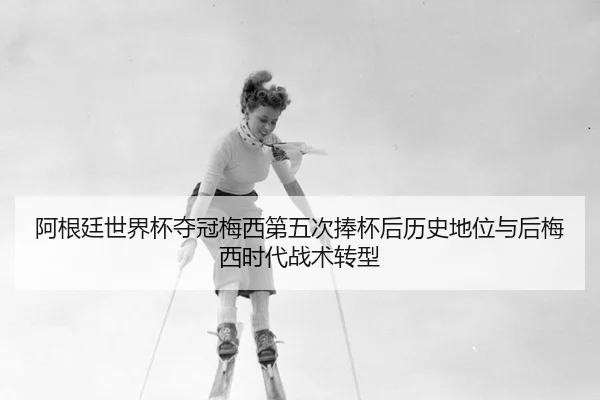 阿根廷世界杯夺冠梅西第五次捧杯后历史地位与后梅西时代战术转型